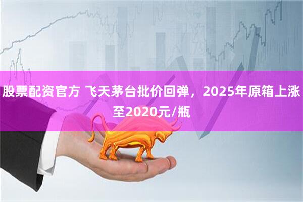 股票配资官方 飞天茅台批价回弹，2025年原箱上涨至2020元/瓶
