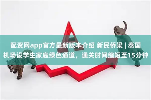 配资网app官方最新版本介绍 新民侨梁 | 泰国机场设学生家庭绿色通道，通关时间缩短至15分钟