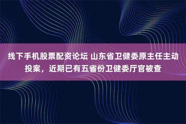 线下手机股票配资论坛 山东省卫健委原主任主动投案，近期已有五省份卫健委厅官被查