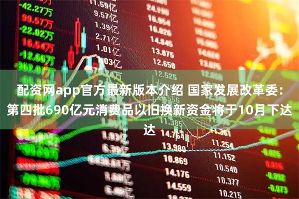 配资网app官方最新版本介绍 国家发展改革委：第四批690亿元消费品以旧换新资金将于10月下达