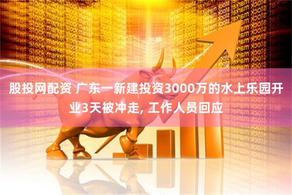 股投网配资 广东一新建投资3000万的水上乐园开业3天被冲走, 工作人员回应