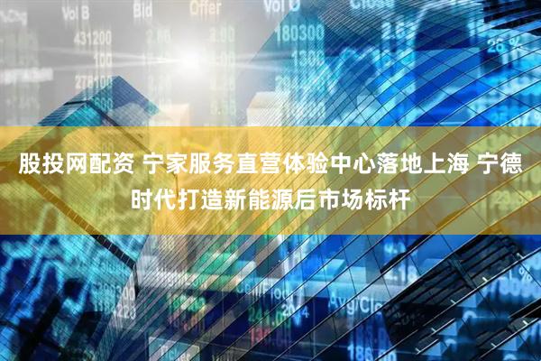 股投网配资 宁家服务直营体验中心落地上海 宁德时代打造新能源后市场标杆