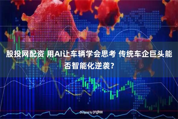 股投网配资 用AI让车辆学会思考 传统车企巨头能否智能化逆袭？