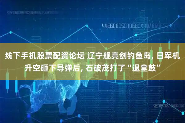 线下手机股票配资论坛 辽宁舰亮剑钓鱼岛, 日军机升空砸下导弹后, 石破茂打了“退堂鼓”