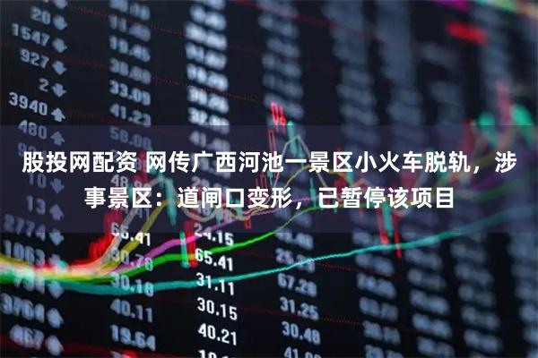 股投网配资 网传广西河池一景区小火车脱轨，涉事景区：道闸口变形，已暂停该项目