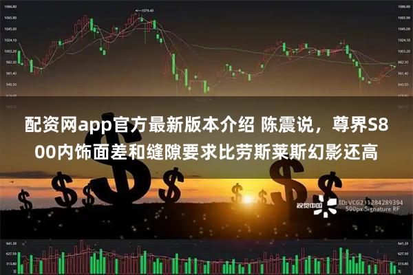 配资网app官方最新版本介绍 陈震说，尊界S800内饰面差和缝隙要求比劳斯莱斯幻影还高