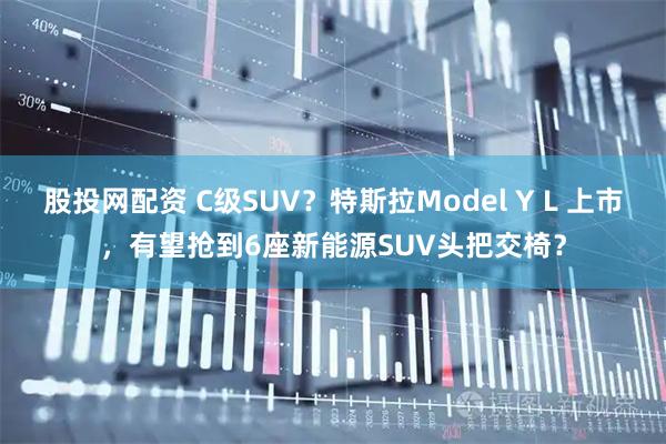 股投网配资 C级SUV？特斯拉Model Y L 上市，有望抢到6座新能源SUV头把交椅？