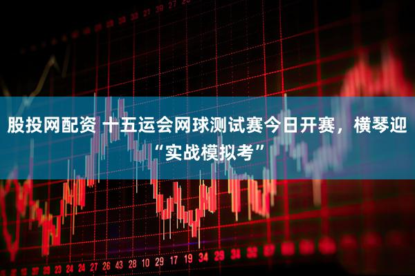 股投网配资 十五运会网球测试赛今日开赛，横琴迎“实战模拟考”
