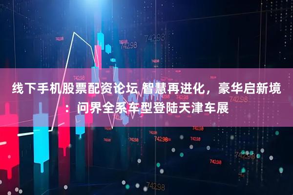 线下手机股票配资论坛 智慧再进化，豪华启新境：问界全系车型登陆天津车展