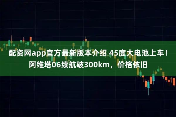 配资网app官方最新版本介绍 45度大电池上车！阿维塔06续航破300km，价格依旧