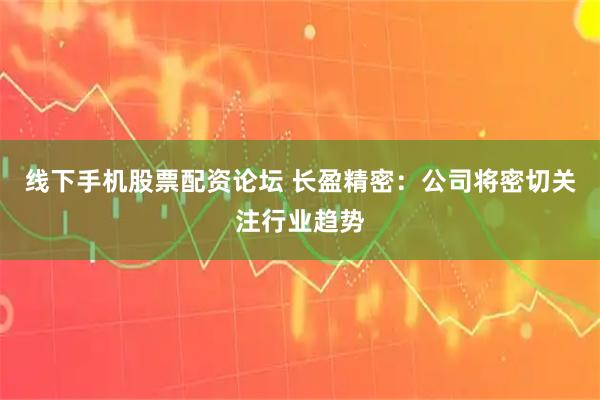 线下手机股票配资论坛 长盈精密：公司将密切关注行业趋势