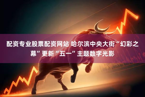配资专业股票配资网站 哈尔滨中央大街“幻彩之幕”更新“五一”主题数字光影