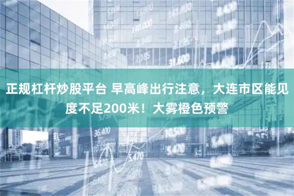 正规杠杆炒股平台 早高峰出行注意，大连市区能见度不足200米！大雾橙色预警