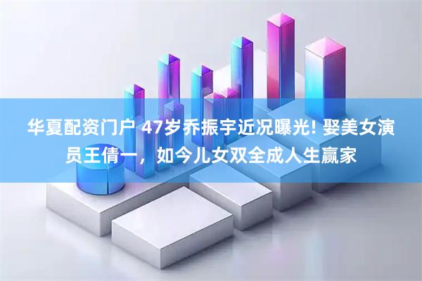 华夏配资门户 47岁乔振宇近况曝光! 娶美女演员王倩一，如今儿女双全成人生赢家
