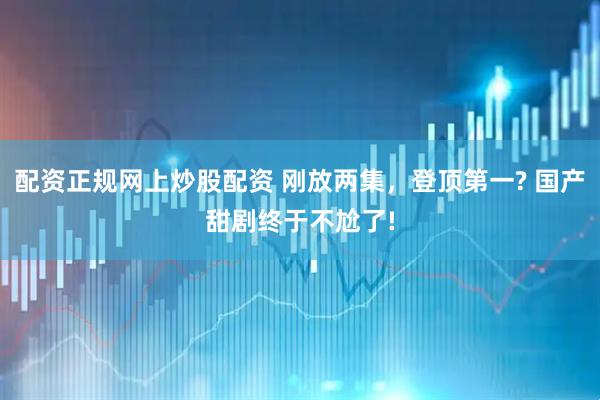 配资正规网上炒股配资 刚放两集，登顶第一? 国产甜剧终于不尬了!