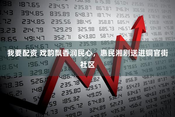 我要配资 戏韵飘香润民心，惠民湘剧送进铜官街社区