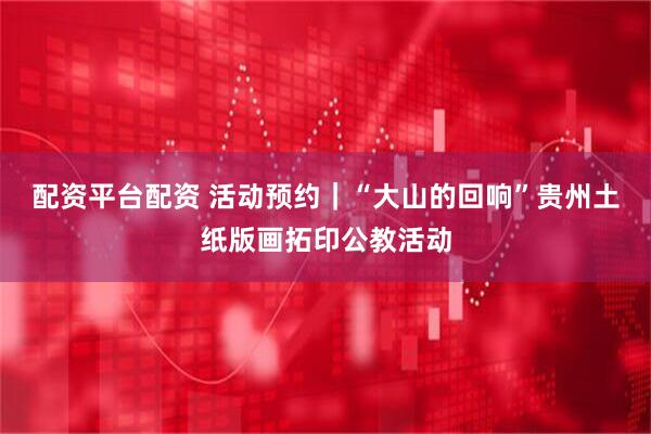 配资平台配资 活动预约｜“大山的回响”贵州土纸版画拓印公教活动