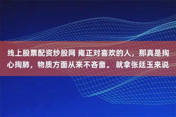 线上股票配资炒股网 雍正对喜欢的人，那真是掏心掏肺，物质方面从来不吝啬。 就拿张廷玉来说