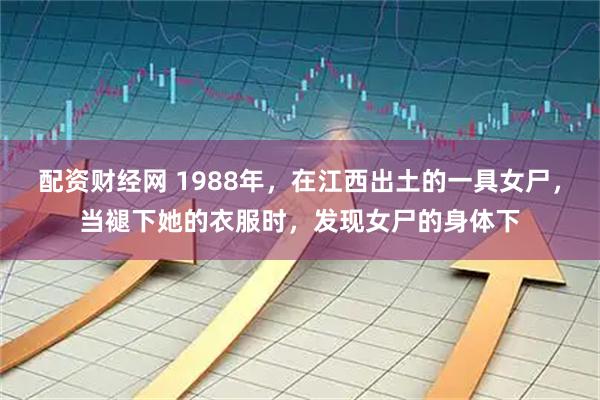 配资财经网 1988年，在江西出土的一具女尸，当褪下她的衣服时，发现女尸的身体下