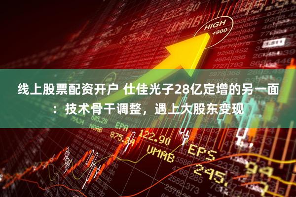 线上股票配资开户 仕佳光子28亿定增的另一面：技术骨干调整，遇上大股东变现