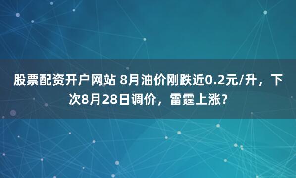股票配资开户网站 8月油价刚跌近0.2元/升，下次8月28日调价，雷霆上涨？