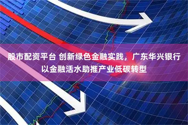 股市配资平台 创新绿色金融实践，广东华兴银行以金融活水助推产业低碳转型