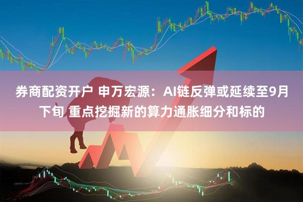 券商配资开户 申万宏源：AI链反弹或延续至9月下旬 重点挖掘新的算力通胀细分和标的