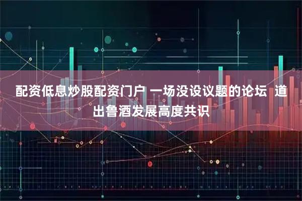 配资低息炒股配资门户 一场没设议题的论坛  道出鲁酒发展高度共识