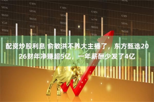 配资炒股利息 俞敏洪不养大主播了，东方甄选2026财年净赚超5亿，一年薪酬少发了4亿