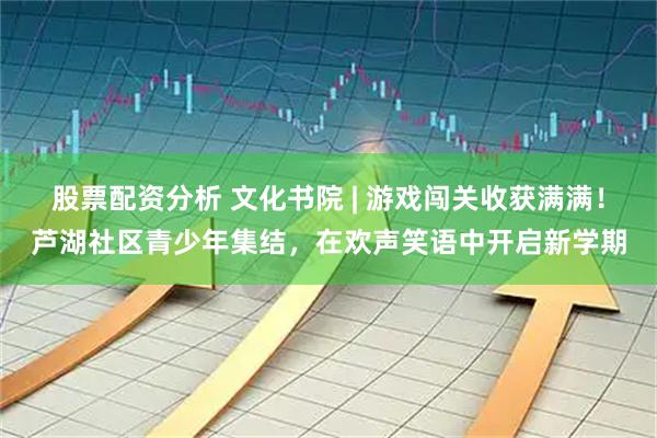 股票配资分析 文化书院 | 游戏闯关收获满满！芦湖社区青少年集结，在欢声笑语中开启新学期
