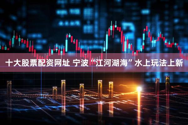 十大股票配资网址 宁波“江河湖海”水上玩法上新